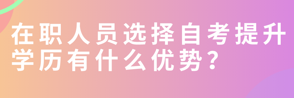 在職人員選擇自考提升學(xué)歷有什么優(yōu)勢？
